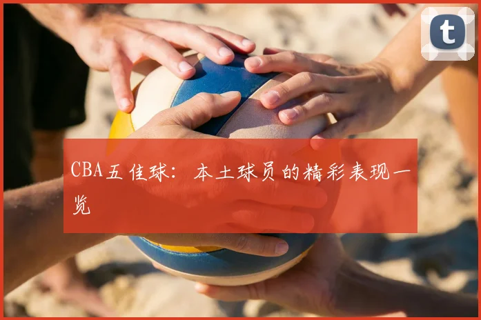 CBA五佳球：本土球员的精彩表现一览