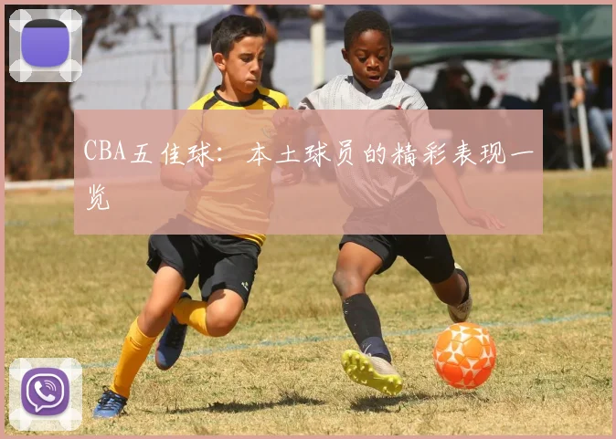 CBA五佳球：本土球员的精彩表现一览