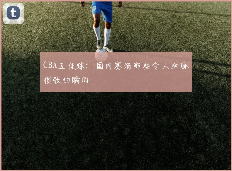 CBA五佳球：国内赛场那些令人血脉偾张的瞬间