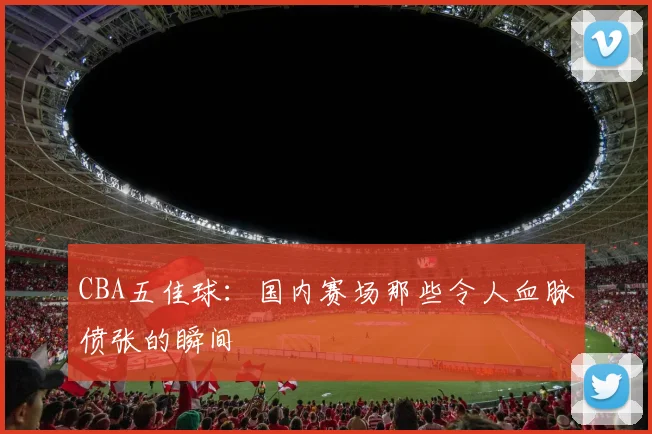 CBA五佳球：国内赛场那些令人血脉偾张的瞬间